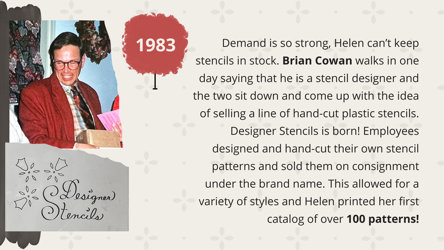1983 - Demand is so strong, Helen can’t keep stencils in stock. Brian Cowan walks in one day saying that he is a stencil designer and the two sit down and come up with the idea of selling a line of hand-cut plastic stencils. Designer Stencils is born! Employees designed and hand-cut their own stencil patterns and sold them on consignment under the brand name. This allowed for a variety of styles and Helen printed her first catalog of over 100 patterns!