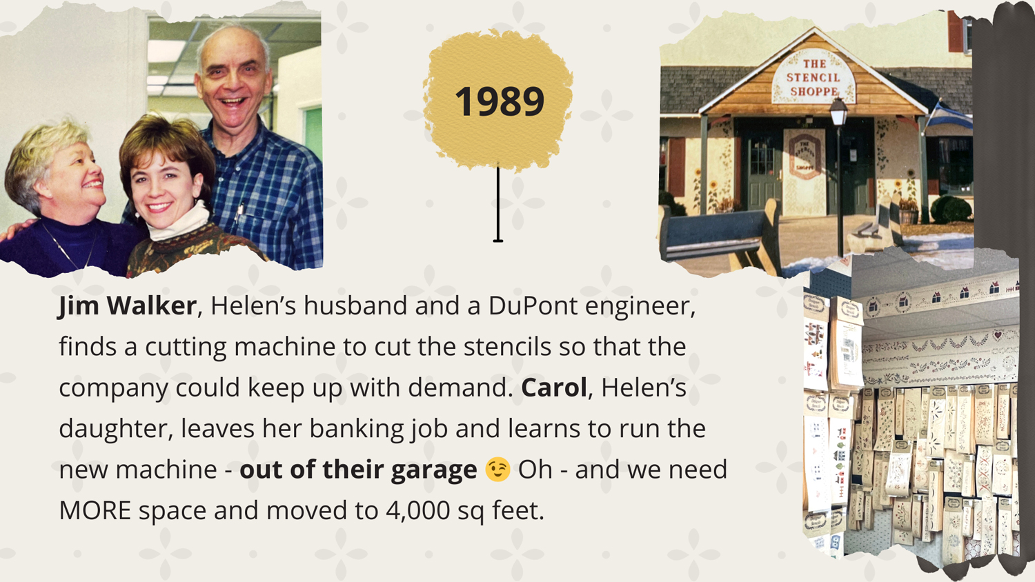 1989 - Jim Walker, Helen’s husband and a DuPont engineer, finds a cutting machine to cut the stencils so that the company could keep up with demand. Carol, Helen’s daughter, leaves her banking job and learns to run the new machine - out of their garage ;) Oh - and we need MORE space so we move to 4,000 sq feet.